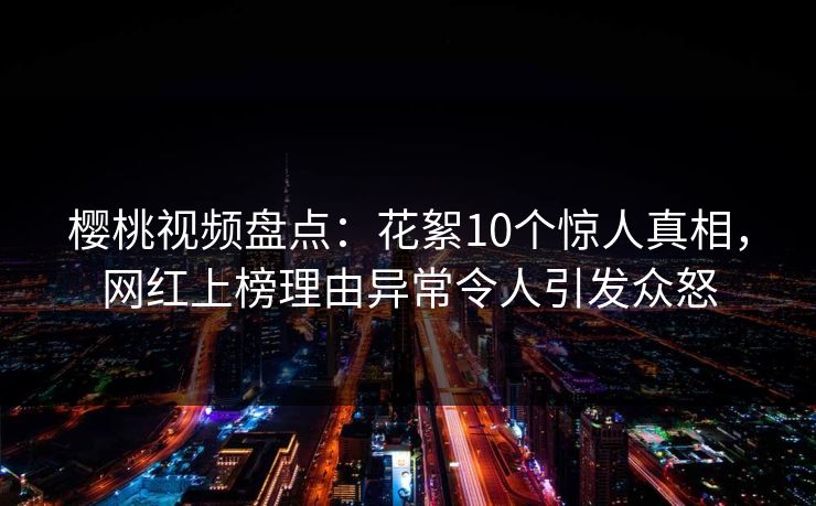 樱桃视频盘点：花絮10个惊人真相，网红上榜理由异常令人引发众怒