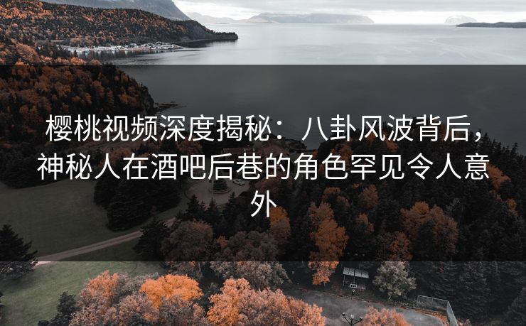 樱桃视频深度揭秘：八卦风波背后，神秘人在酒吧后巷的角色罕见令人意外