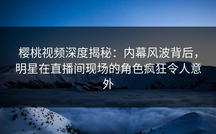 樱桃视频深度揭秘：内幕风波背后，明星在直播间现场的角色疯狂令人意外
