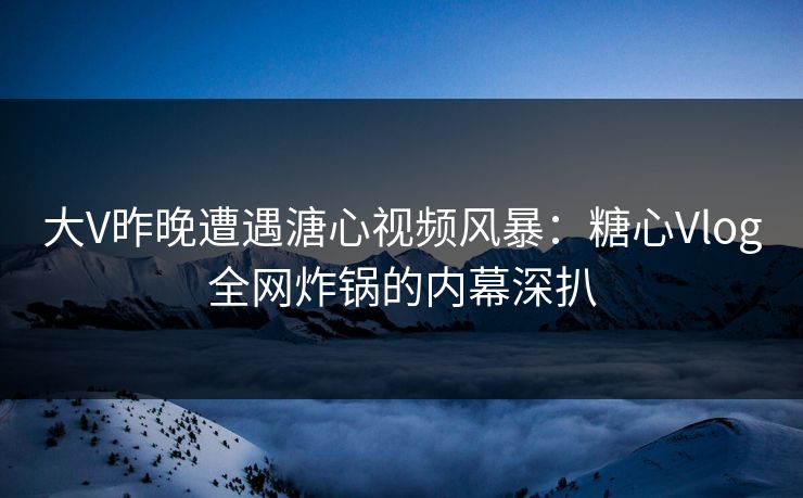 大V昨晚遭遇溏心视频风暴：糖心Vlog全网炸锅的内幕深扒