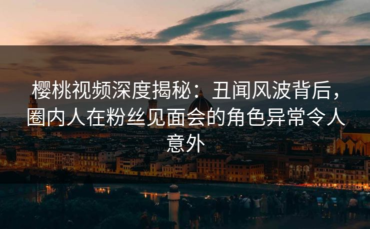 樱桃视频深度揭秘:丑闻风波背后,圈内人在粉丝见面会的角色异常令人意外 樱桃视频深度揭秘:丑闻风波背后,圈内人在粉丝见面会的角色异常令人意外