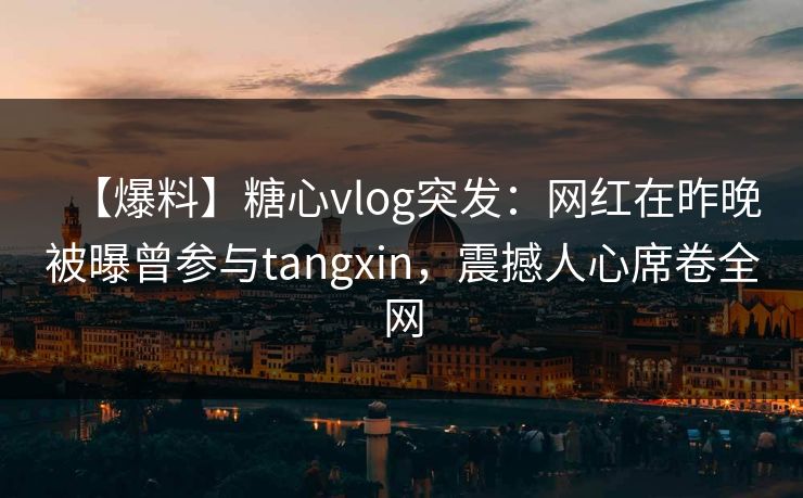 【爆料】糖心vlog突发：网红在昨晚被曝曾参与tangxin，震撼人心席卷全网