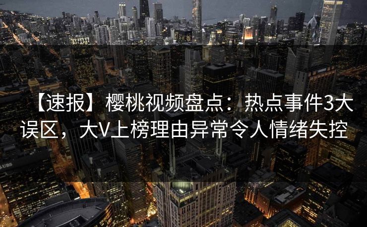 【速报】樱桃视频盘点：热点事件3大误区，大V上榜理由异常令人情绪失控