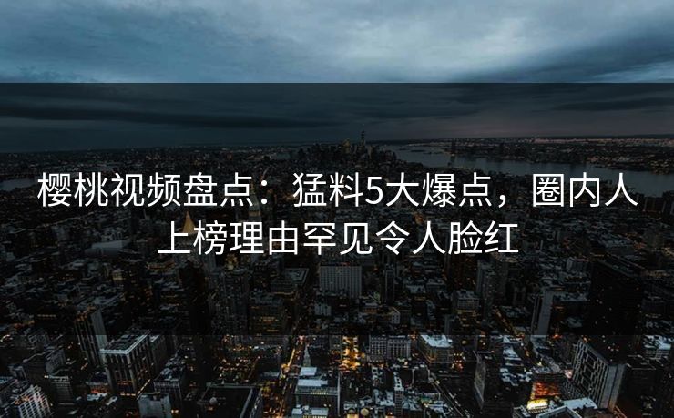 樱桃视频盘点：猛料5大爆点，圈内人上榜理由罕见令人脸红
