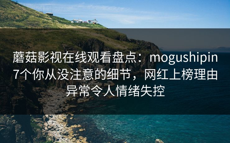 蘑菇影视在线观看盘点：mogushipin7个你从没注意的细节，网红上榜理由异常令人情绪失控