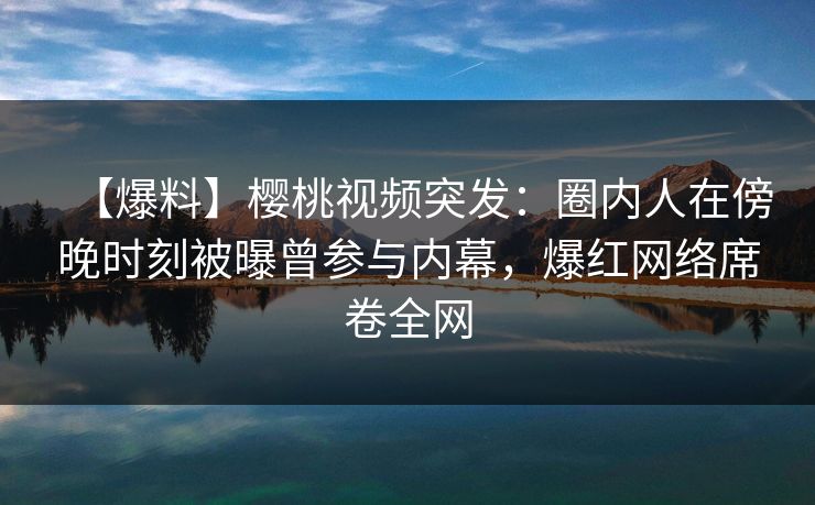 【爆料】樱桃视频突发：圈内人在傍晚时刻被曝曾参与内幕，爆红网络席卷全网