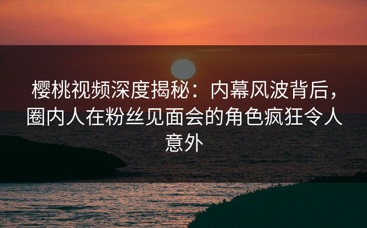 樱桃视频深度揭秘:内幕风波背后,圈内人在粉丝见面会的角色疯狂令人意外 樱桃视频深度揭秘:内幕风波背后,圈内人在粉丝见面会的角色疯狂令人意外