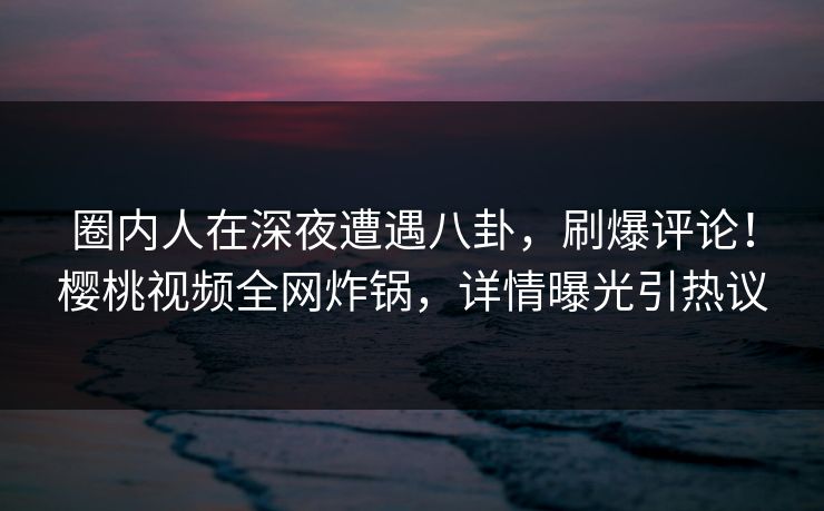 圈内人在深夜遭遇八卦,刷爆评论!樱桃视频全网炸锅,详情曝光引热议 圈内人在深夜遭遇八卦,刷爆评论!樱桃视频全网炸锅,详情曝光引热议