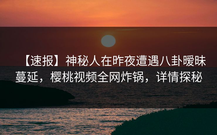 【速报】神秘人在昨夜遭遇八卦暧昧蔓延，樱桃视频全网炸锅，详情探秘