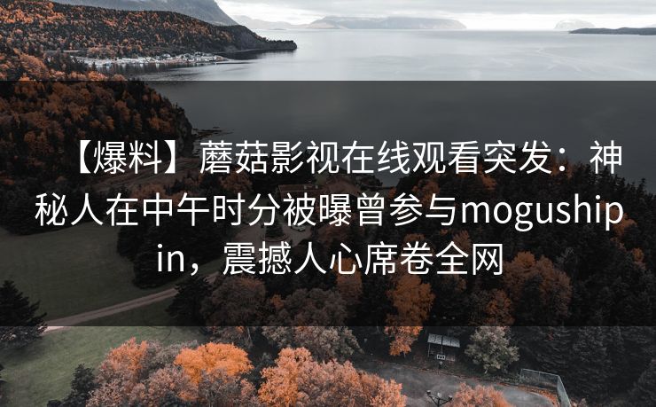 【爆料】蘑菇影视在线观看突发:神秘人在中午时分被曝曾参与mogushipin,震撼人心席卷全网 【爆料】蘑菇影视在线观看突发:神秘人在中午时分被曝曾参与mogushipin,震撼人心席卷全网