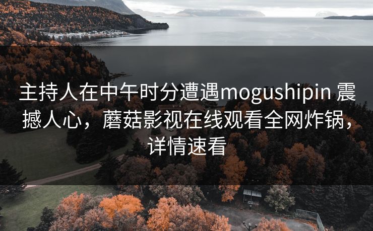 主持人在中午时分遭遇mogushipin 震撼人心,蘑菇影视在线观看全网炸锅,详情速看 主持人在中午时分遭遇mogushipin 震撼人心,蘑菇影视在线观看全网炸锅,详情速看