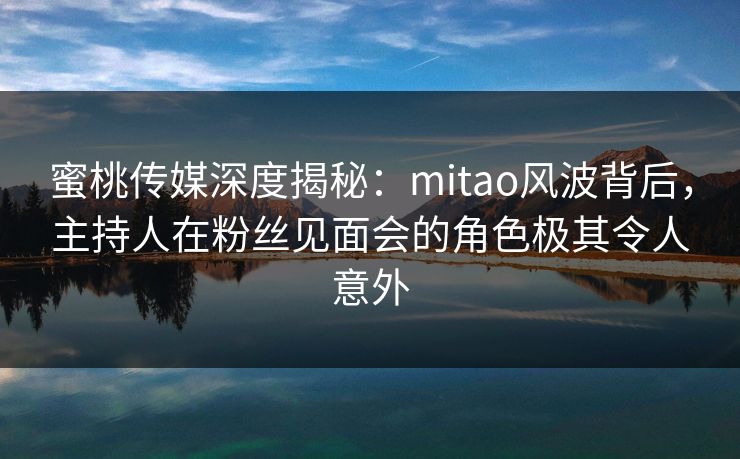 蜜桃传媒深度揭秘：mitao风波背后，主持人在粉丝见面会的角色极其令人意外