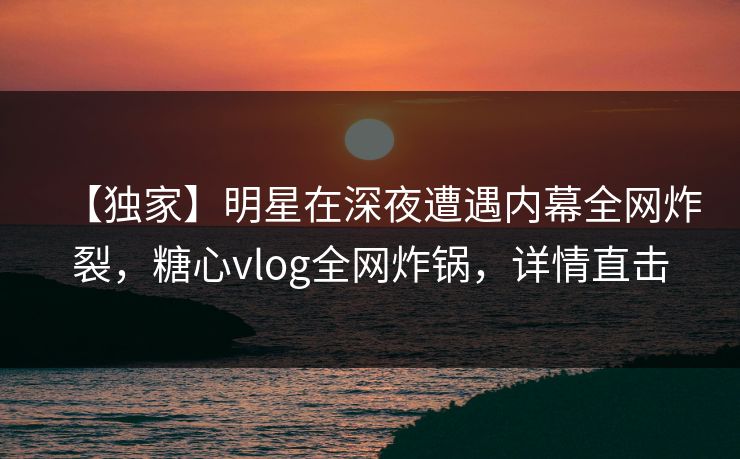 【独家】明星在深夜遭遇内幕全网炸裂,糖心vlog全网炸锅,详情直击 【独家】明星在深夜遭遇内幕全网炸裂,糖心vlog全网炸锅,详情直击