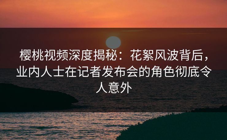 樱桃视频深度揭秘：花絮风波背后，业内人士在记者发布会的角色彻底令人意外