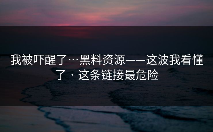 我被吓醒了…黑料资源——这波我看懂了 · 这条链接最危险
