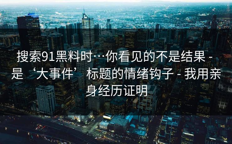 搜索91黑料时…你看见的不是结果 - 是‘大事件’标题的情绪钩子 - 我用亲身经历证明 搜索91黑料时…你看见的不是结果 - 是‘大事件’标题的情绪钩子 - 我用亲身经历证明
