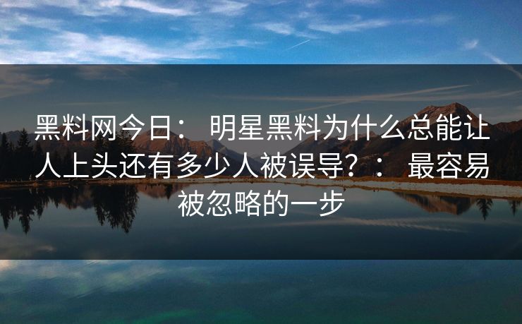 黑料网今日： 明星黑料为什么总能让人上头还有多少人被误导？： 最容易被忽略的一步
