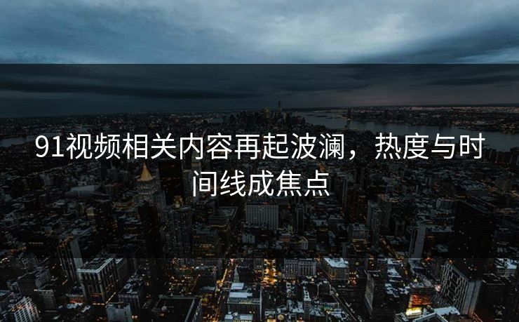 91视频相关内容再起波澜，热度与时间线成焦点