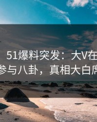 【爆料】51爆料突发：大V在傍晚时分被曝曾参与八卦，真相大白席卷全网