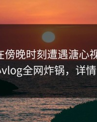 主持人在傍晚时刻遭遇溏心视频迷醉，糖心vlog全网炸锅，详情查看