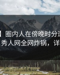 【紧急】圈内人在傍晚时分遭遇爆料 曝光，秀人网全网炸锅，详情点击