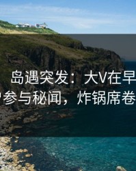 【爆料】岛遇突发：大V在早上七点被曝曾参与秘闻，炸锅席卷全网