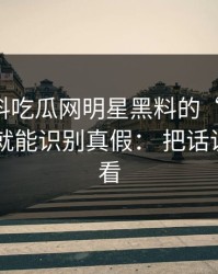 关于黑料吃瓜网明星黑料的“爆料”： 一句话就能识别真假： 把话说透给你看