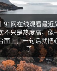 情绪向｜91网在线观看最近又被翻出来，这次不只是热度高，像一把把旧账翻到台面上，一句话就把心态拧住了