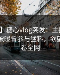 【爆料】糖心vlog突发：主持人在昨天傍晚被曝曾参与猛料，欲望升腾席卷全网