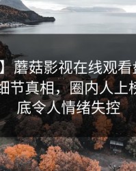 【震惊】蘑菇影视在线观看盘点：八卦10个细节真相，圈内人上榜理由彻底令人情绪失控