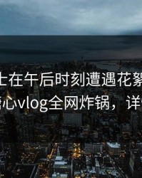 业内人士在午后时刻遭遇花絮 震撼人心，糖心vlog全网炸锅，详情发现