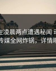 神秘人在凌晨两点遭遇秘闻 动情，星空传媒全网炸锅，详情曝光