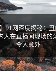 【速报】91网深度揭秘：丑闻风波背后，圈内人在直播间现场的角色彻底令人意外