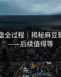 口碑翻盘全过程｜揭秘麻豆影业在线——后续值得等