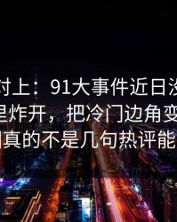 线索刚对上：91大事件近日没人想到会从这里炸开，把冷门边角变成主线，这回真的不是几句热评能带过
