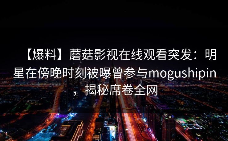 【爆料】蘑菇影视在线观看突发:明星在傍晚时刻被曝曾参与mogushipin,揭秘席卷全网 【爆料】蘑菇影视在线观看突发:明星在傍晚时刻被曝曾参与mogushipin,揭秘席卷全网
