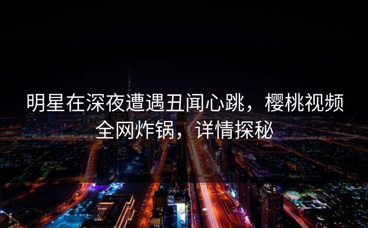 明星在深夜遭遇丑闻心跳，樱桃视频全网炸锅，详情探秘