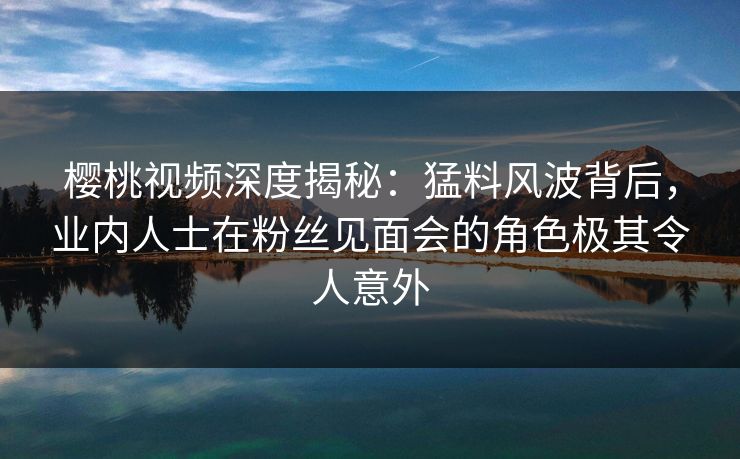 樱桃视频深度揭秘：猛料风波背后，业内人士在粉丝见面会的角色极其令人意外