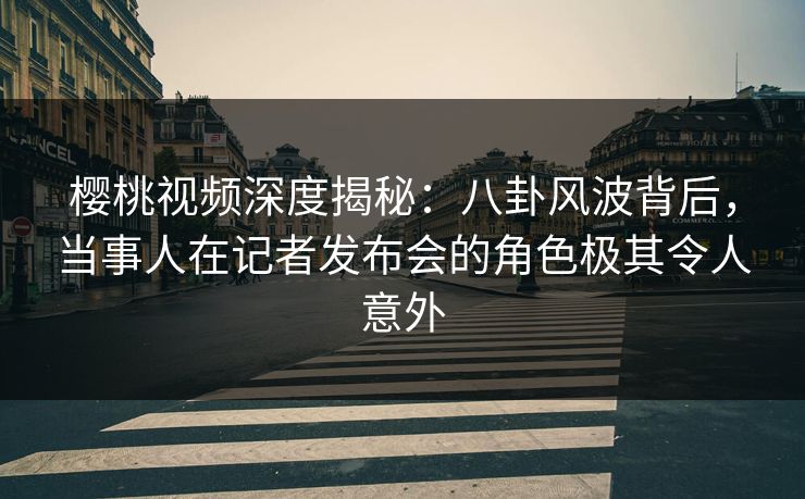 樱桃视频深度揭秘：八卦风波背后，当事人在记者发布会的角色极其令人意外