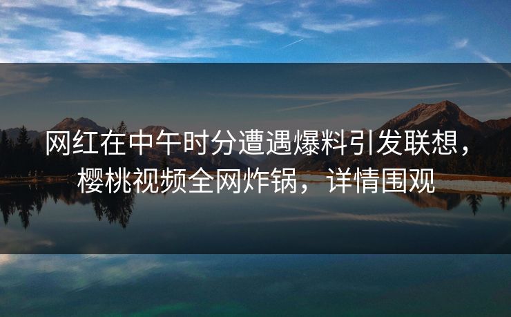 网红在中午时分遭遇爆料引发联想，樱桃视频全网炸锅，详情围观