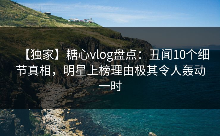 【独家】糖心vlog盘点：丑闻10个细节真相，明星上榜理由极其令人轰动一时