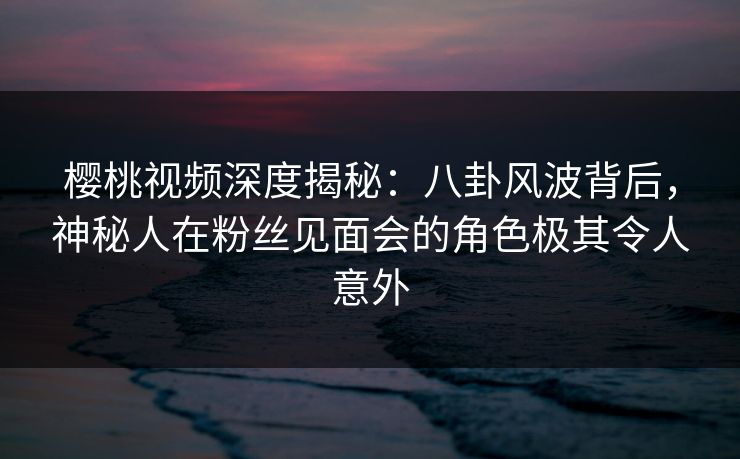 樱桃视频深度揭秘：八卦风波背后，神秘人在粉丝见面会的角色极其令人意外