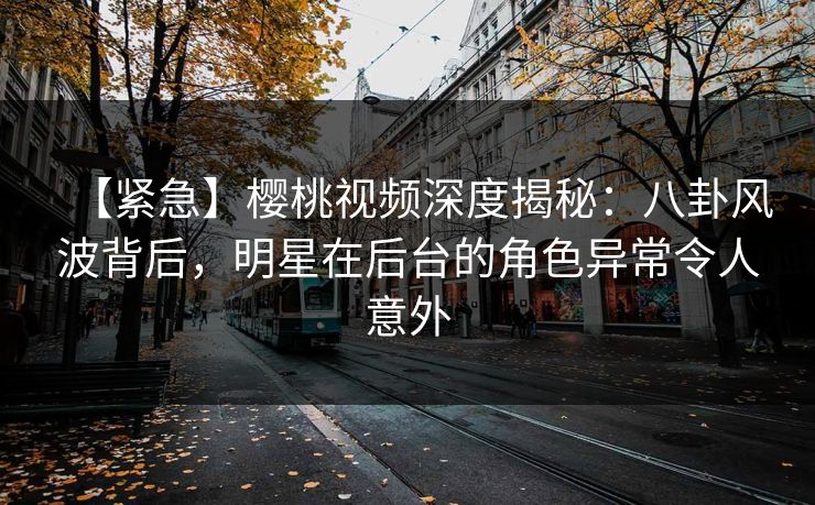 【紧急】樱桃视频深度揭秘：八卦风波背后，明星在后台的角色异常令人意外