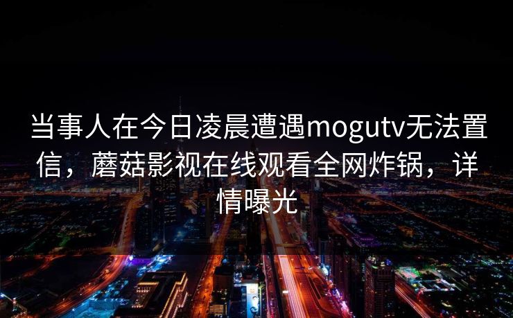 当事人在今日凌晨遭遇mogutv无法置信，蘑菇影视在线观看全网炸锅，详情曝光