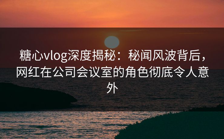 糖心vlog深度揭秘：秘闻风波背后，网红在公司会议室的角色彻底令人意外