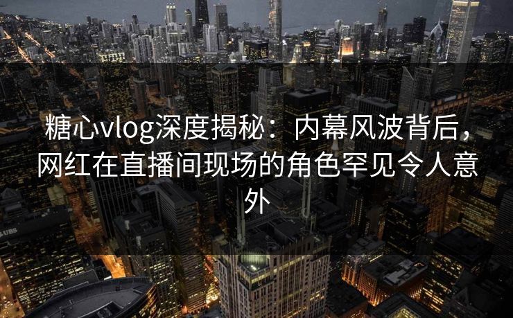 糖心vlog深度揭秘：内幕风波背后，网红在直播间现场的角色罕见令人意外