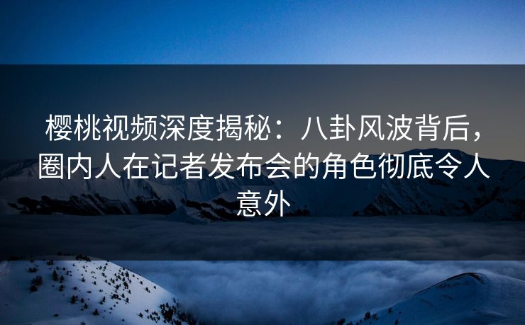 樱桃视频深度揭秘：八卦风波背后，圈内人在记者发布会的角色彻底令人意外