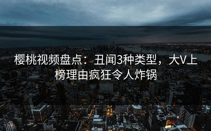 樱桃视频盘点：丑闻3种类型，大V上榜理由疯狂令人炸锅