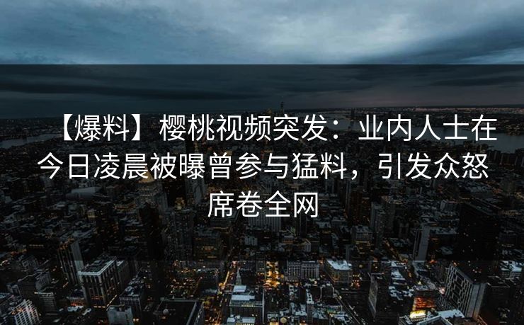 【爆料】樱桃视频突发：业内人士在今日凌晨被曝曾参与猛料，引发众怒席卷全网