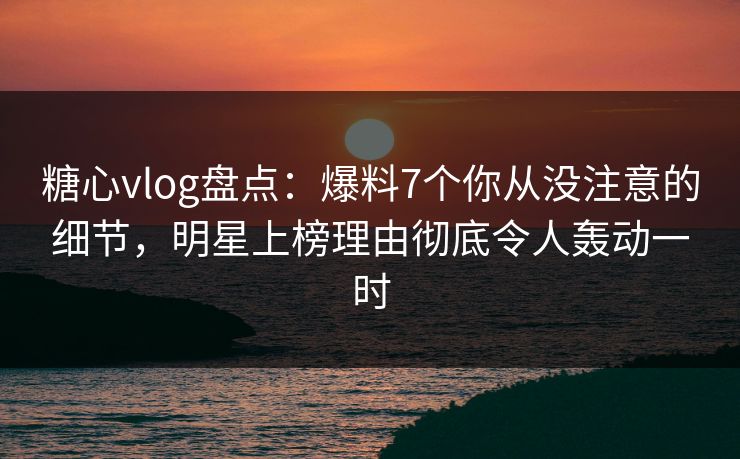 糖心vlog盘点：爆料7个你从没注意的细节，明星上榜理由彻底令人轰动一时